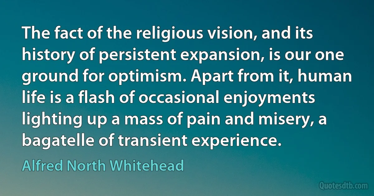 The fact of the religious vision, and its history of persistent expansion, is our one ground for optimism. Apart from it, human life is a flash of occasional enjoyments lighting up a mass of pain and misery, a bagatelle of transient experience. (Alfred North Whitehead)