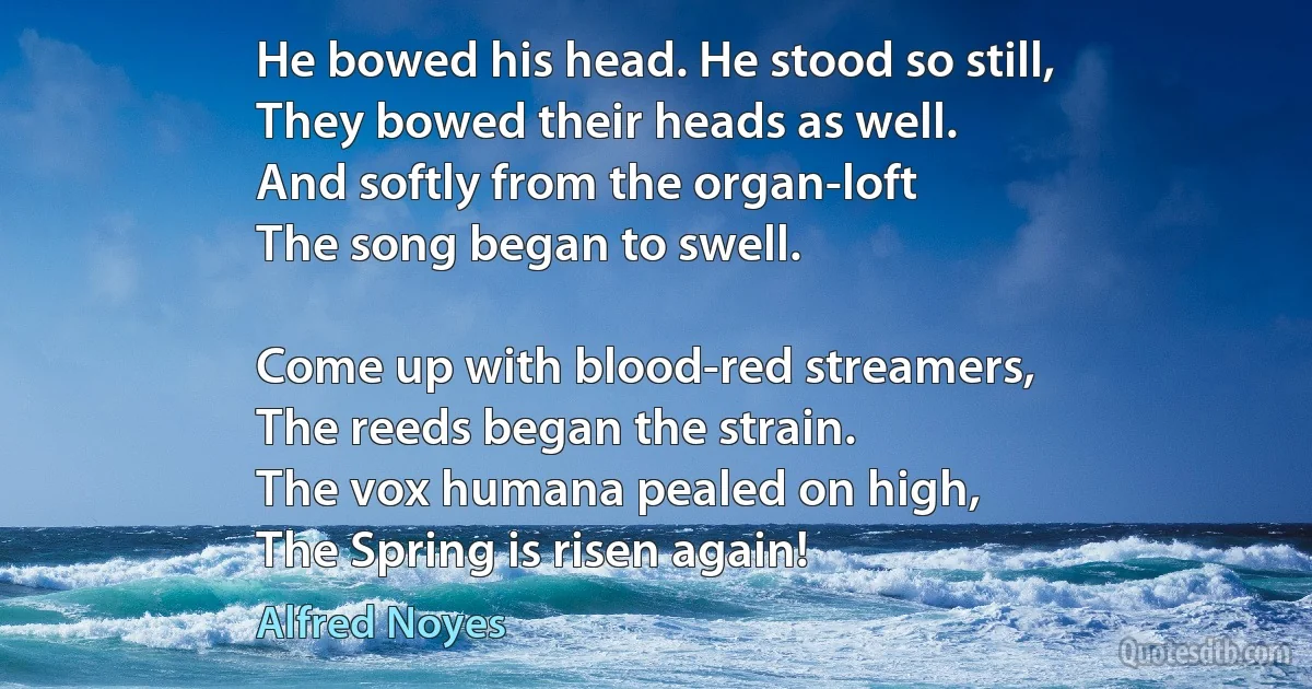 He bowed his head. He stood so still,
They bowed their heads as well.
And softly from the organ-loft
The song began to swell.

Come up with blood-red streamers,
The reeds began the strain.
The vox humana pealed on high,
The Spring is risen again! (Alfred Noyes)