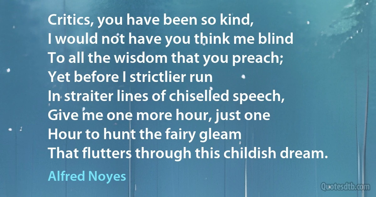 Critics, you have been so kind,
I would not have you think me blind
To all the wisdom that you preach;
Yet before I strictlier run
In straiter lines of chiselled speech,
Give me one more hour, just one
Hour to hunt the fairy gleam
That flutters through this childish dream. (Alfred Noyes)