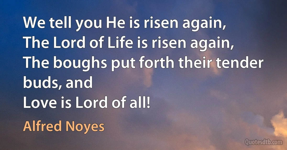 We tell you He is risen again,
The Lord of Life is risen again,
The boughs put forth their tender buds, and
Love is Lord of all! (Alfred Noyes)