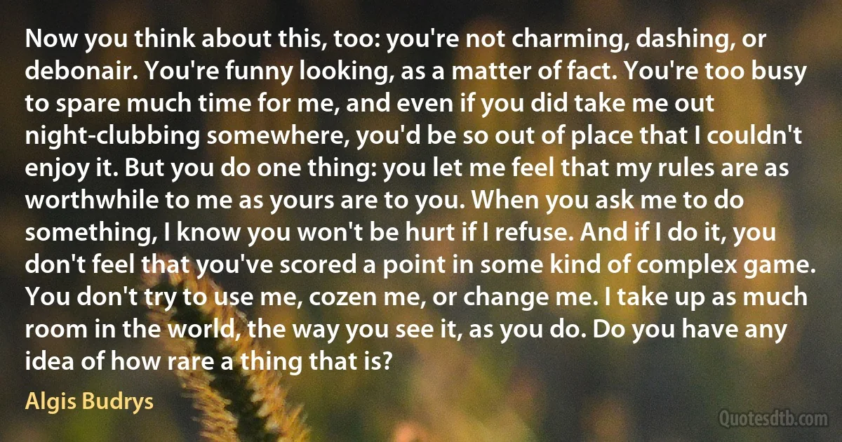 Now you think about this, too: you're not charming, dashing, or debonair. You're funny looking, as a matter of fact. You're too busy to spare much time for me, and even if you did take me out night-clubbing somewhere, you'd be so out of place that I couldn't enjoy it. But you do one thing: you let me feel that my rules are as worthwhile to me as yours are to you. When you ask me to do something, I know you won't be hurt if I refuse. And if I do it, you don't feel that you've scored a point in some kind of complex game. You don't try to use me, cozen me, or change me. I take up as much room in the world, the way you see it, as you do. Do you have any idea of how rare a thing that is? (Algis Budrys)