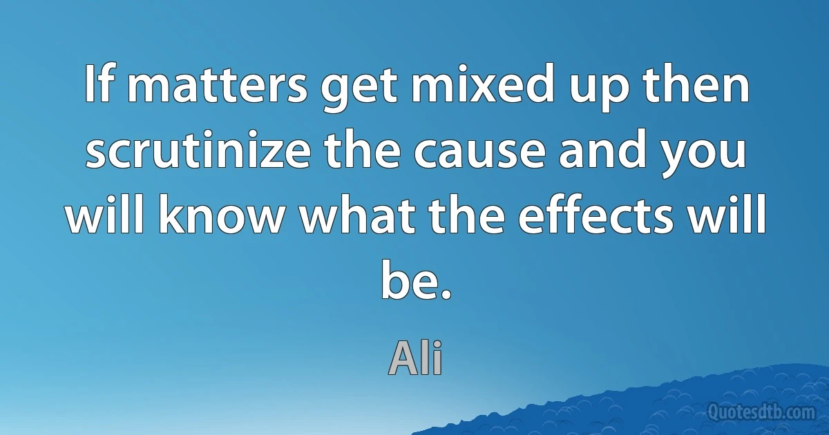 If matters get mixed up then scrutinize the cause and you will know what the effects will be. (Ali)