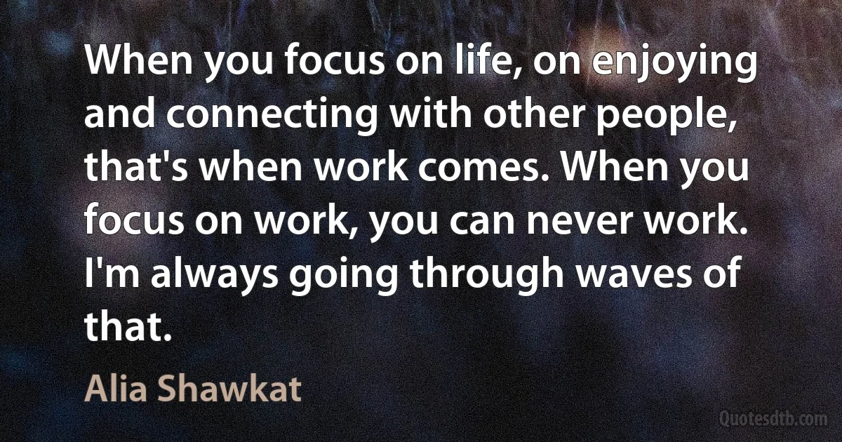 When you focus on life, on enjoying and connecting with other people, that's when work comes. When you focus on work, you can never work. I'm always going through waves of that. (Alia Shawkat)