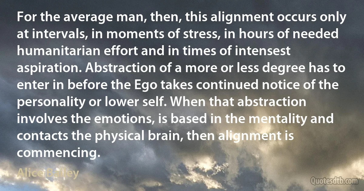 For the average man, then, this alignment occurs only at intervals, in moments of stress, in hours of needed humanitarian effort and in times of intensest aspiration. Abstraction of a more or less degree has to enter in before the Ego takes continued notice of the personality or lower self. When that abstraction involves the emotions, is based in the mentality and contacts the physical brain, then alignment is commencing. (Alice Bailey)