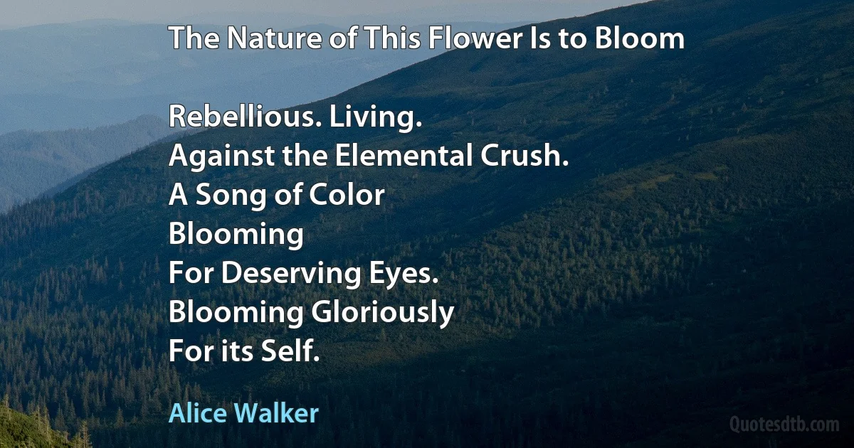 The Nature of This Flower Is to Bloom

Rebellious. Living.
Against the Elemental Crush.
A Song of Color
Blooming
For Deserving Eyes.
Blooming Gloriously
For its Self. (Alice Walker)