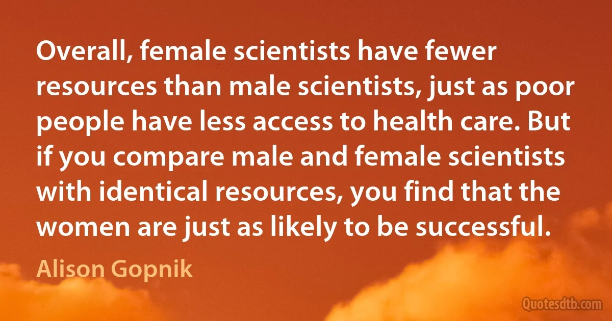 Overall, female scientists have fewer resources than male scientists, just as poor people have less access to health care. But if you compare male and female scientists with identical resources, you find that the women are just as likely to be successful. (Alison Gopnik)