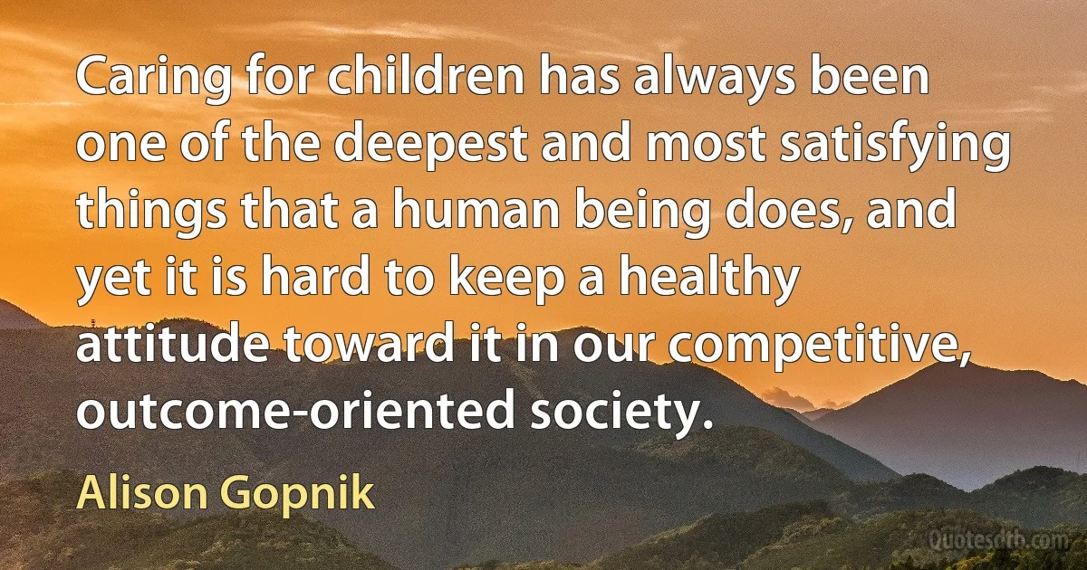 Caring for children has always been one of the deepest and most satisfying things that a human being does, and yet it is hard to keep a healthy attitude toward it in our competitive, outcome-oriented society. (Alison Gopnik)