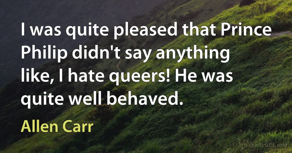 I was quite pleased that Prince Philip didn't say anything like, I hate queers! He was quite well behaved. (Allen Carr)