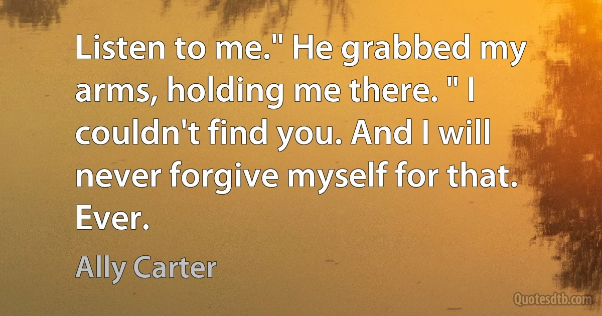 Listen to me." He grabbed my arms, holding me there. " I couldn't find you. And I will never forgive myself for that. Ever. (Ally Carter)