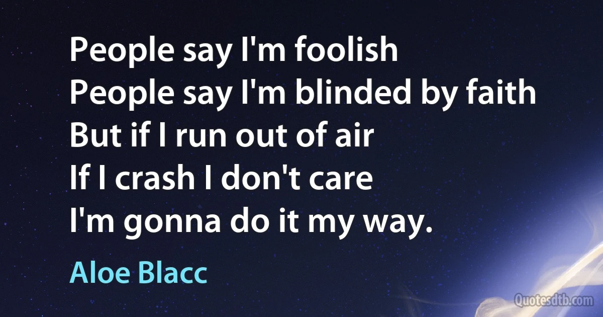 People say I'm foolish
People say I'm blinded by faith
But if I run out of air
If I crash I don't care
I'm gonna do it my way. (Aloe Blacc)