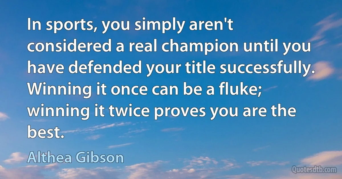 In sports, you simply aren't considered a real champion until you have defended your title successfully. Winning it once can be a fluke; winning it twice proves you are the best. (Althea Gibson)