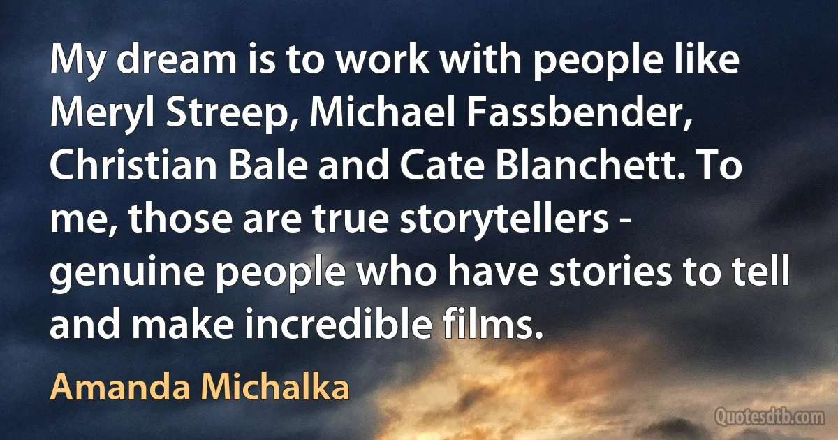 My dream is to work with people like Meryl Streep, Michael Fassbender, Christian Bale and Cate Blanchett. To me, those are true storytellers - genuine people who have stories to tell and make incredible films. (Amanda Michalka)