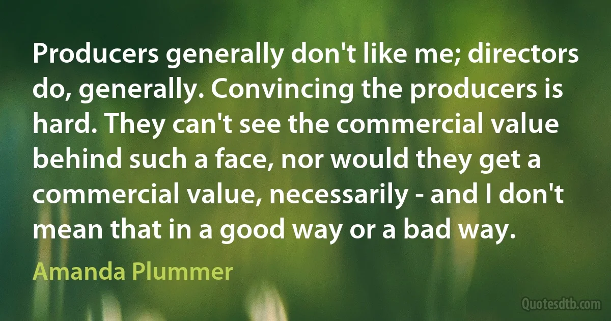 Producers generally don't like me; directors do, generally. Convincing the producers is hard. They can't see the commercial value behind such a face, nor would they get a commercial value, necessarily - and I don't mean that in a good way or a bad way. (Amanda Plummer)