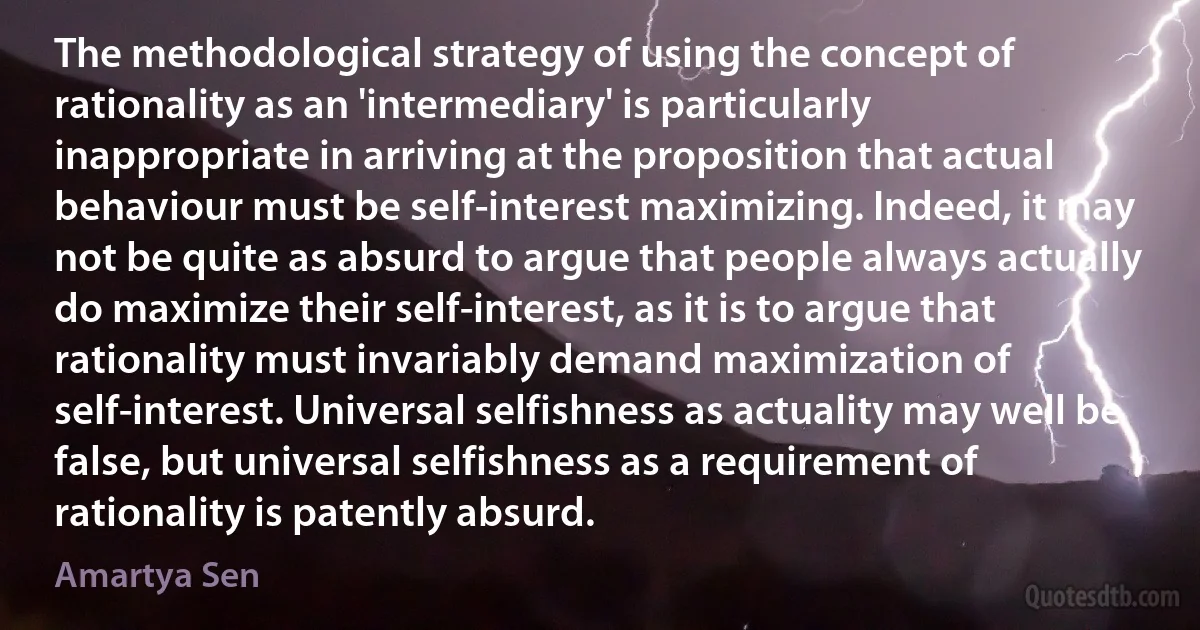 The methodological strategy of using the concept of rationality as an 'intermediary' is particularly inappropriate in arriving at the proposition that actual behaviour must be self-interest maximizing. Indeed, it may not be quite as absurd to argue that people always actually do maximize their self-interest, as it is to argue that rationality must invariably demand maximization of self-interest. Universal selfishness as actuality may well be false, but universal selfishness as a requirement of rationality is patently absurd. (Amartya Sen)