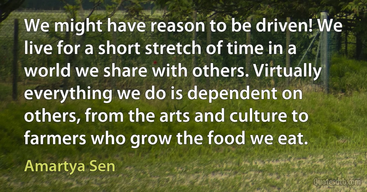 We might have reason to be driven! We live for a short stretch of time in a world we share with others. Virtually everything we do is dependent on others, from the arts and culture to farmers who grow the food we eat. (Amartya Sen)