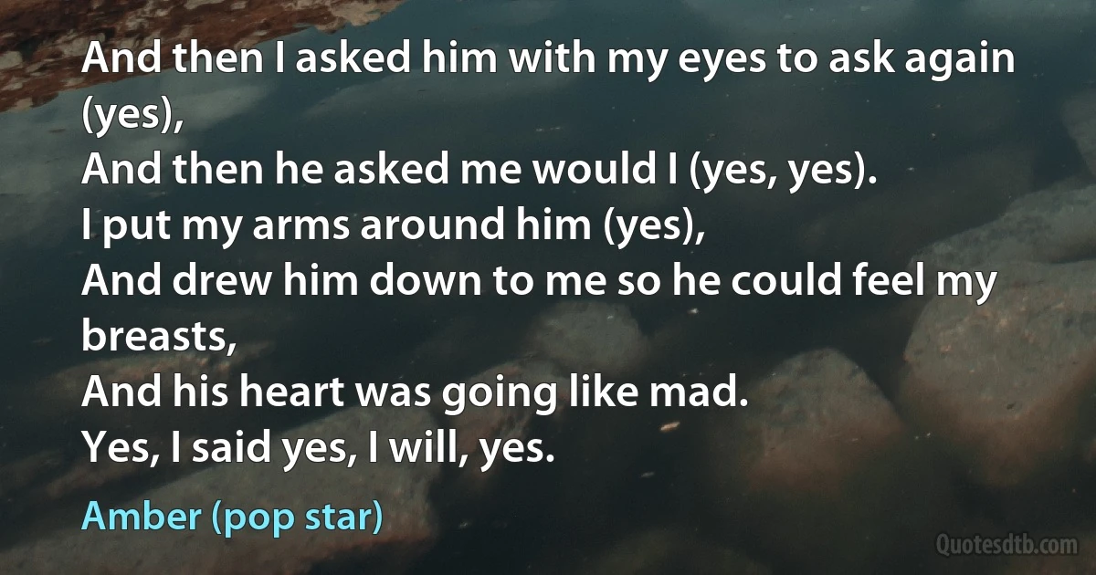 And then I asked him with my eyes to ask again (yes),
And then he asked me would I (yes, yes).
I put my arms around him (yes),
And drew him down to me so he could feel my breasts,
And his heart was going like mad.
Yes, I said yes, I will, yes. (Amber (pop star))