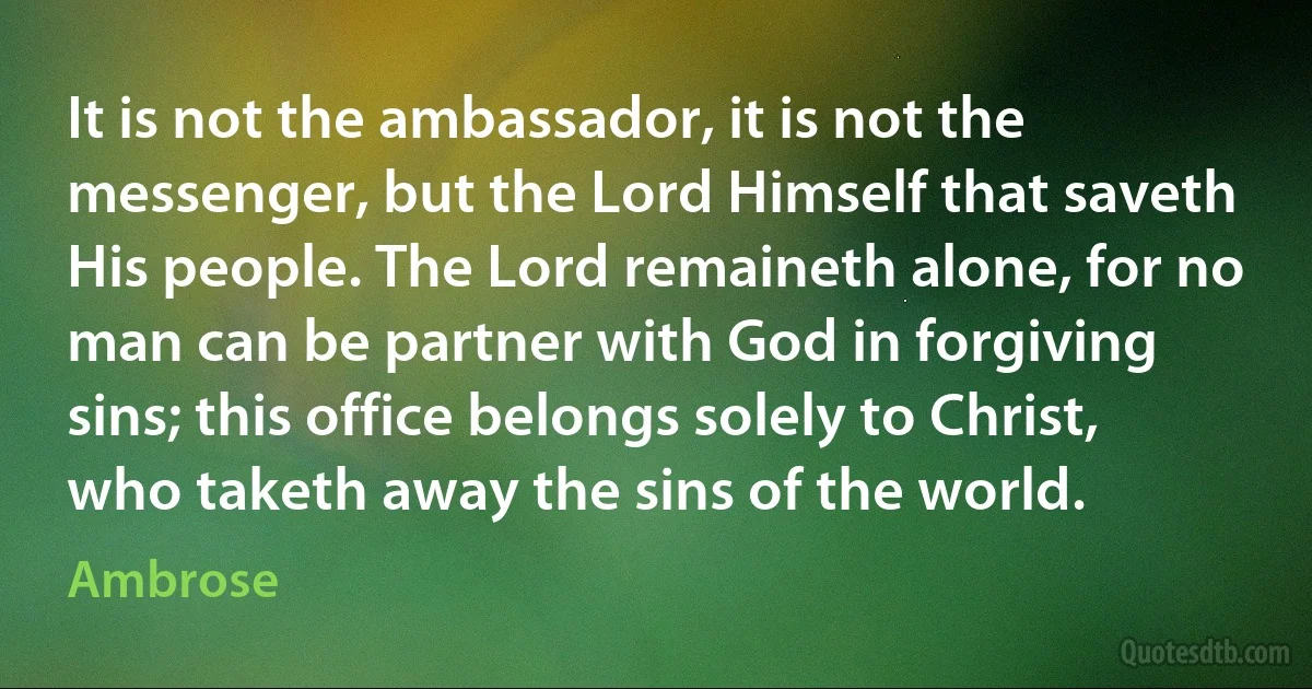 It is not the ambassador, it is not the messenger, but the Lord Himself that saveth His people. The Lord remaineth alone, for no man can be partner with God in forgiving sins; this office belongs solely to Christ, who taketh away the sins of the world. (Ambrose)