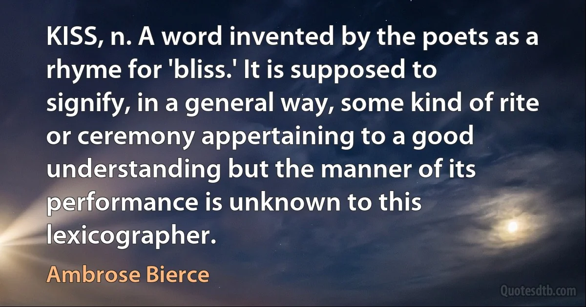 KISS, n. A word invented by the poets as a rhyme for 'bliss.' It is supposed to signify, in a general way, some kind of rite or ceremony appertaining to a good understanding but the manner of its performance is unknown to this lexicographer. (Ambrose Bierce)