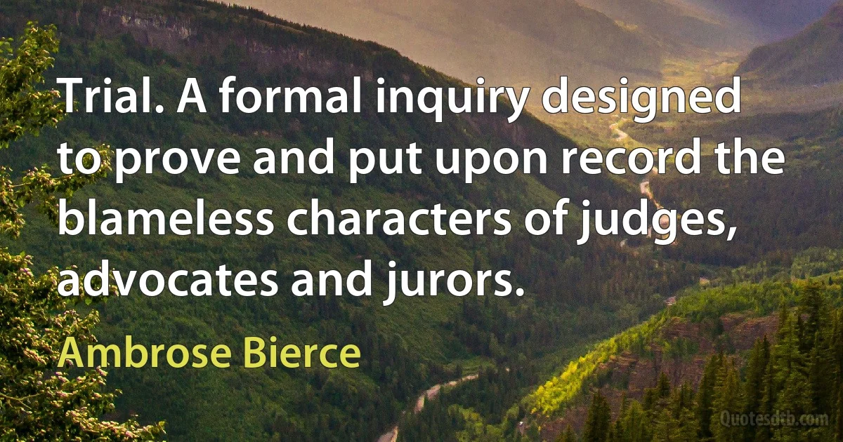 Trial. A formal inquiry designed to prove and put upon record the blameless characters of judges, advocates and jurors. (Ambrose Bierce)