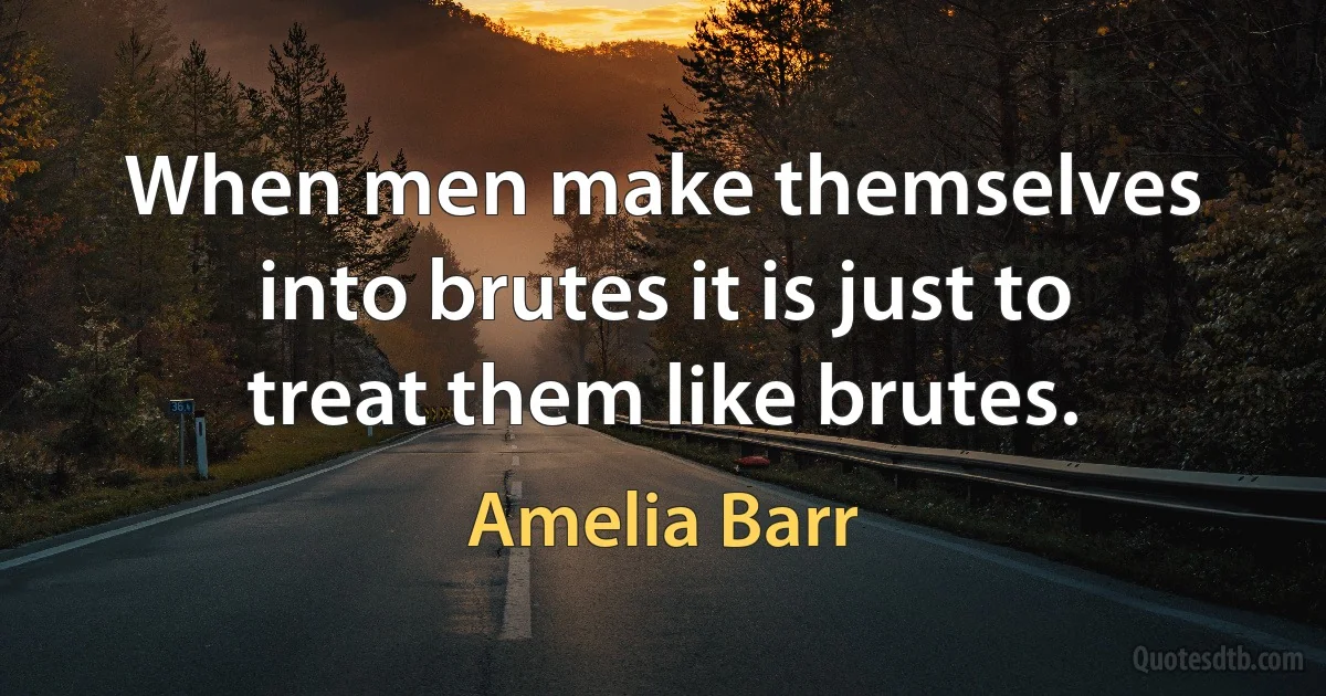 When men make themselves into brutes it is just to treat them like brutes. (Amelia Barr)