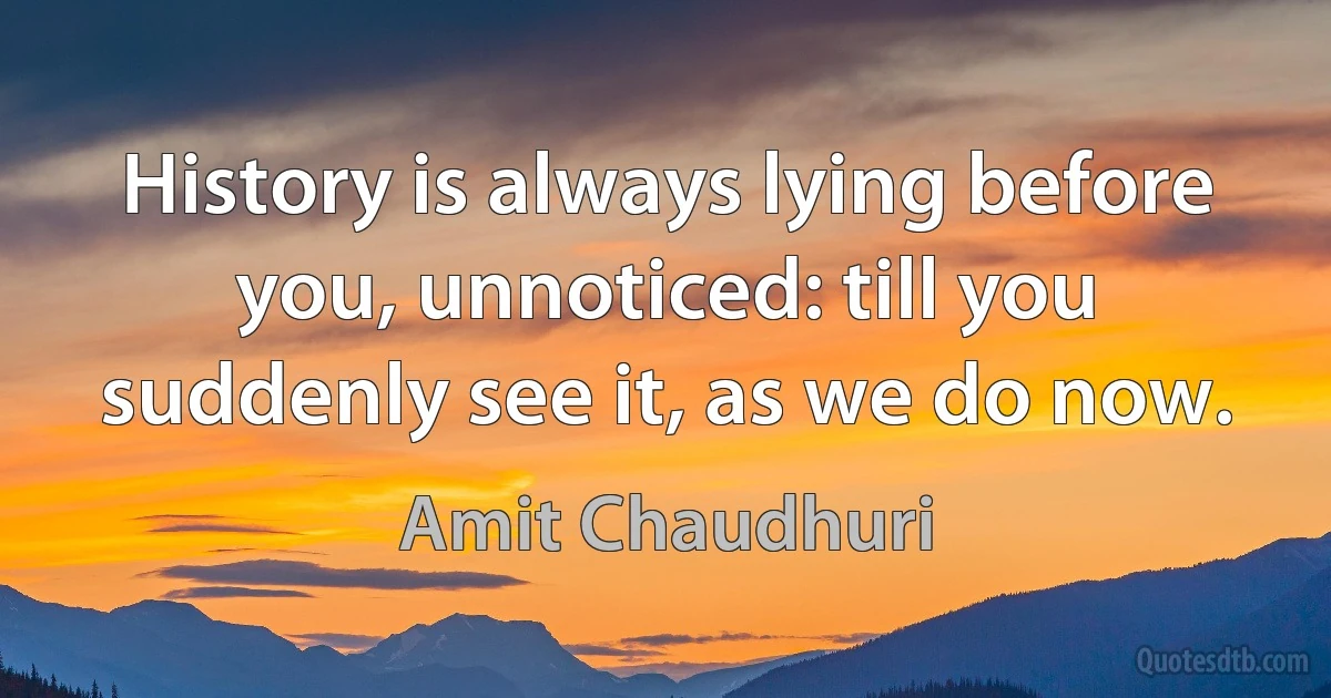 History is always lying before you, unnoticed: till you suddenly see it, as we do now. (Amit Chaudhuri)