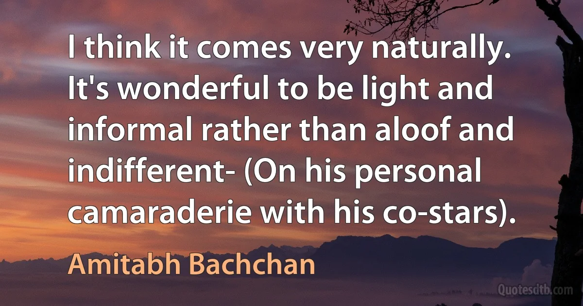 I think it comes very naturally. It's wonderful to be light and informal rather than aloof and indifferent- (On his personal camaraderie with his co-stars). (Amitabh Bachchan)