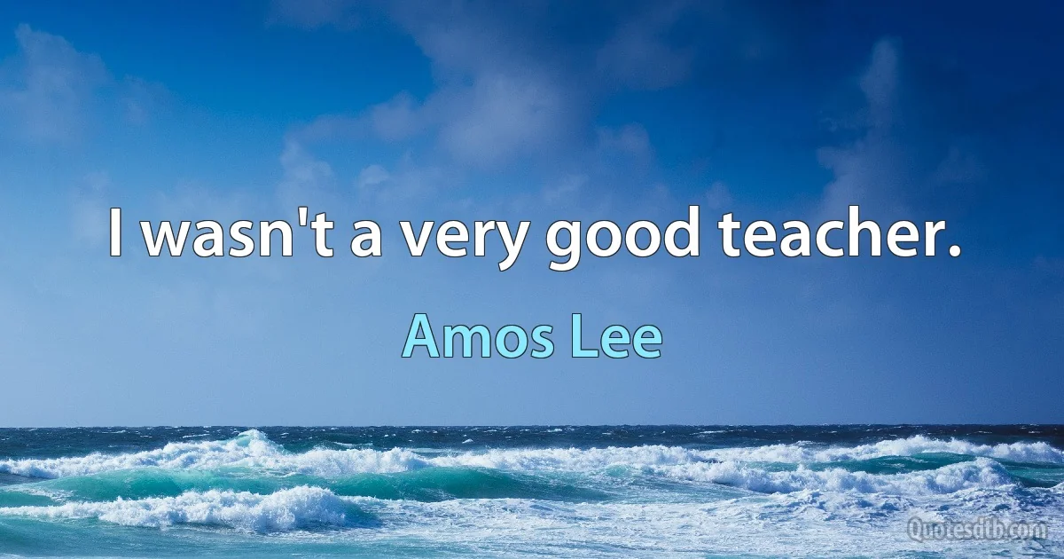 I wasn't a very good teacher. (Amos Lee)