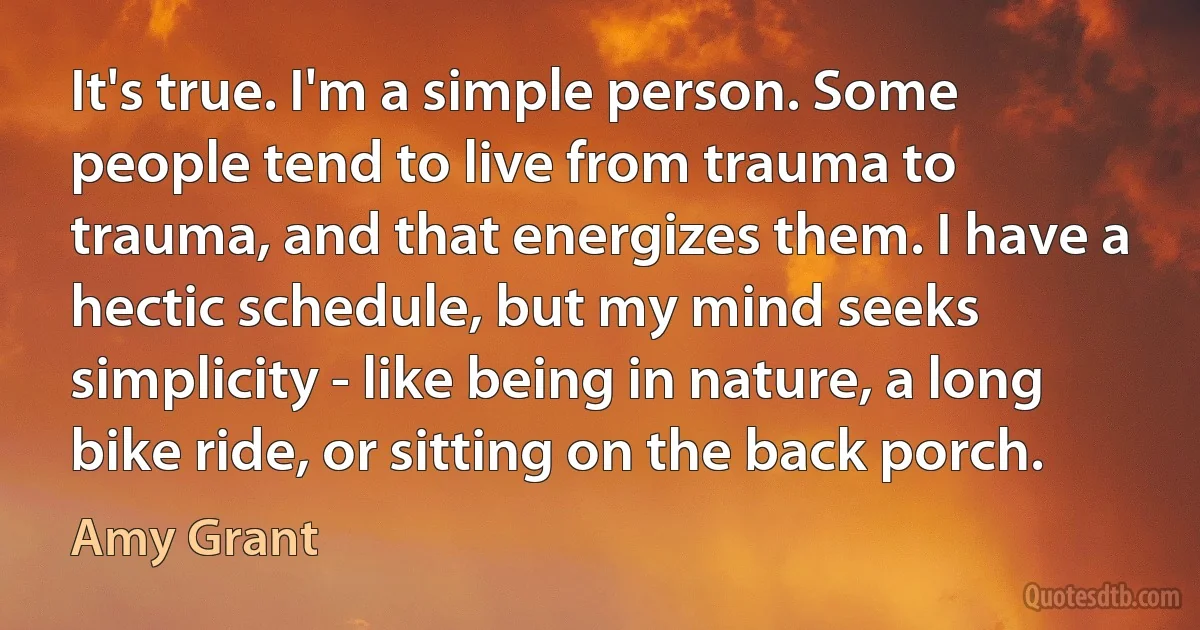 It's true. I'm a simple person. Some people tend to live from trauma to trauma, and that energizes them. I have a hectic schedule, but my mind seeks simplicity - like being in nature, a long bike ride, or sitting on the back porch. (Amy Grant)