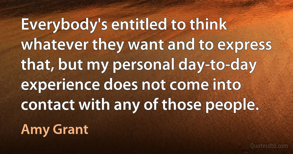 Everybody's entitled to think whatever they want and to express that, but my personal day-to-day experience does not come into contact with any of those people. (Amy Grant)