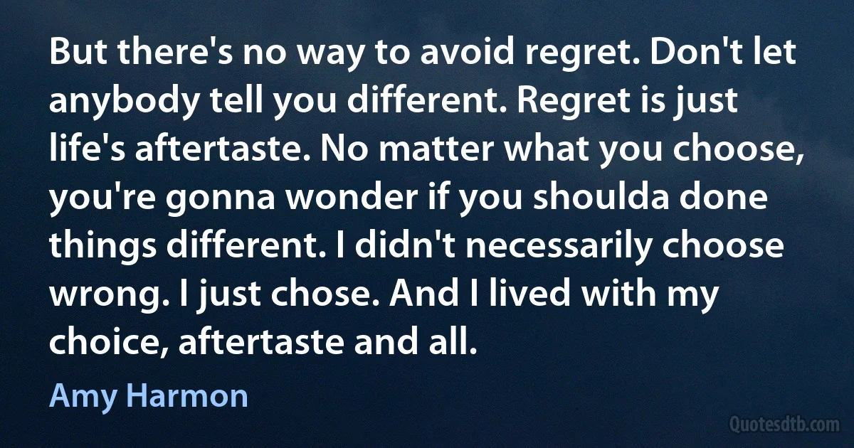 But there's no way to avoid regret. Don't let anybody tell you different. Regret is just life's aftertaste. No matter what you choose, you're gonna wonder if you shoulda done things different. I didn't necessarily choose wrong. I just chose. And I lived with my choice, aftertaste and all. (Amy Harmon)