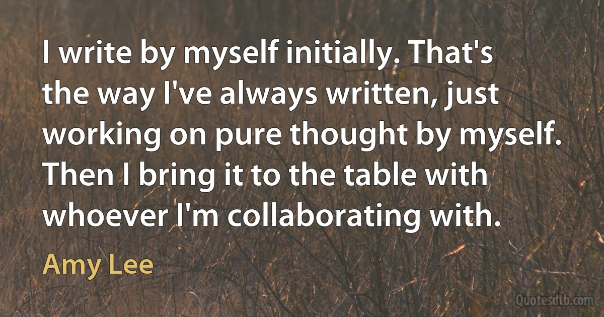 I write by myself initially. That's the way I've always written, just working on pure thought by myself. Then I bring it to the table with whoever I'm collaborating with. (Amy Lee)