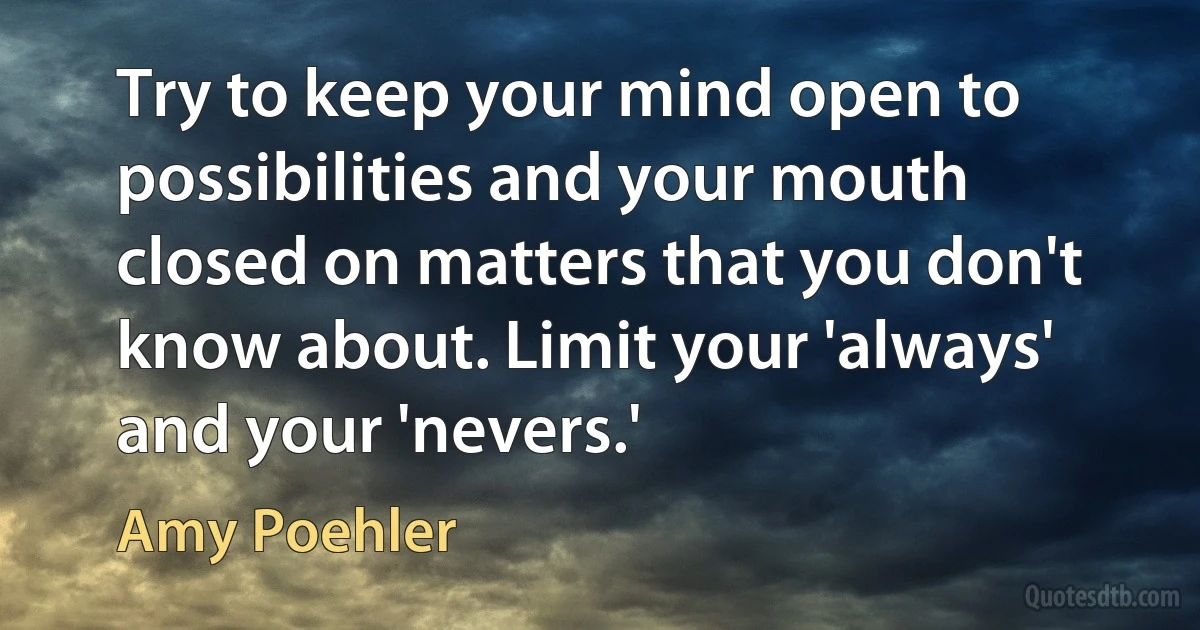 Try to keep your mind open to possibilities and your mouth closed on matters that you don't know about. Limit your 'always' and your 'nevers.' (Amy Poehler)