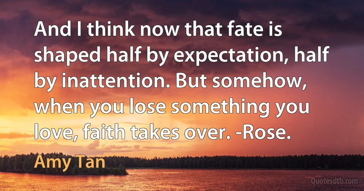 And I think now that fate is shaped half by expectation, half by inattention. But somehow, when you lose something you love, faith takes over. -Rose. (Amy Tan)