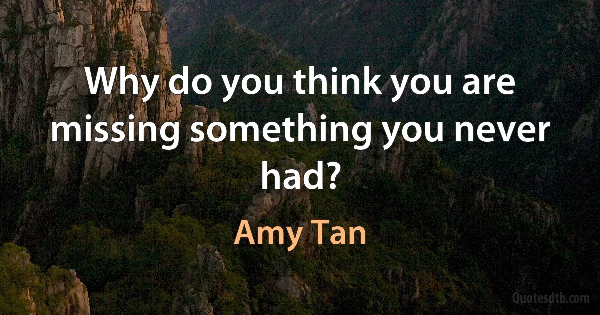 Why do you think you are missing something you never had? (Amy Tan)