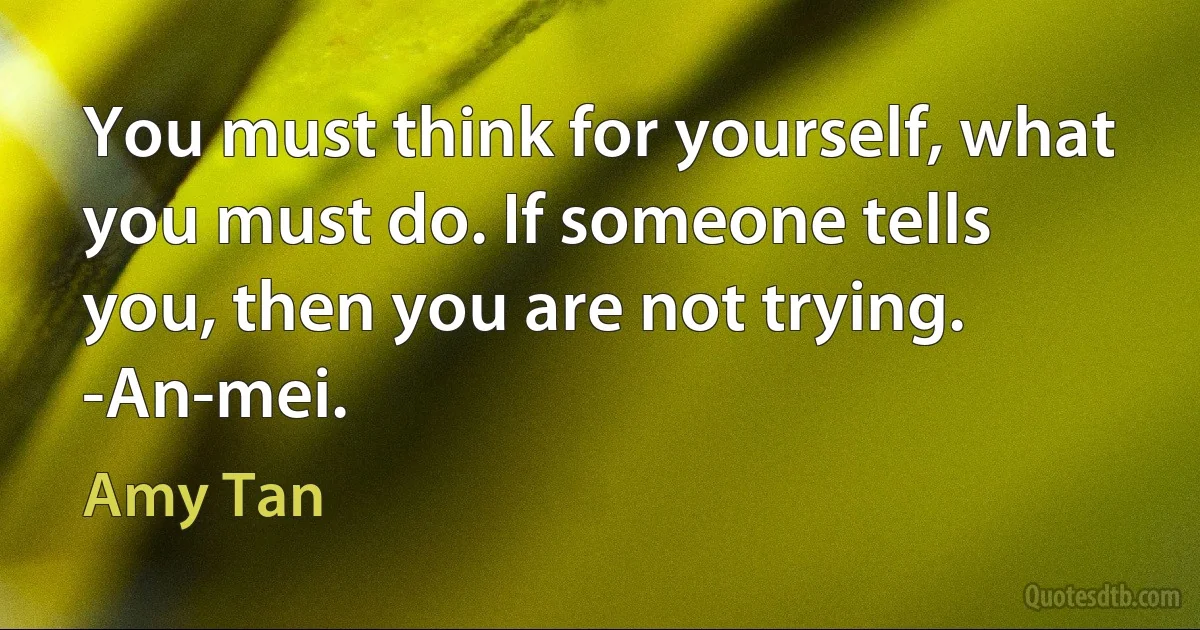 You must think for yourself, what you must do. If someone tells you, then you are not trying.
-An-mei. (Amy Tan)