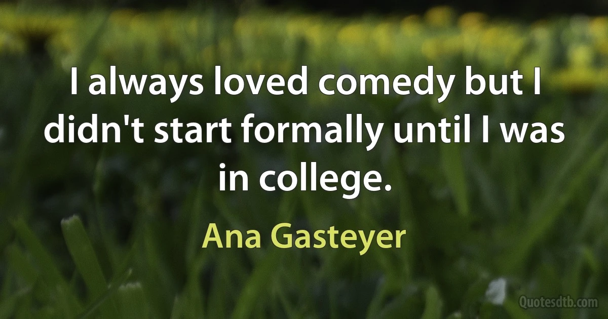 I always loved comedy but I didn't start formally until I was in college. (Ana Gasteyer)