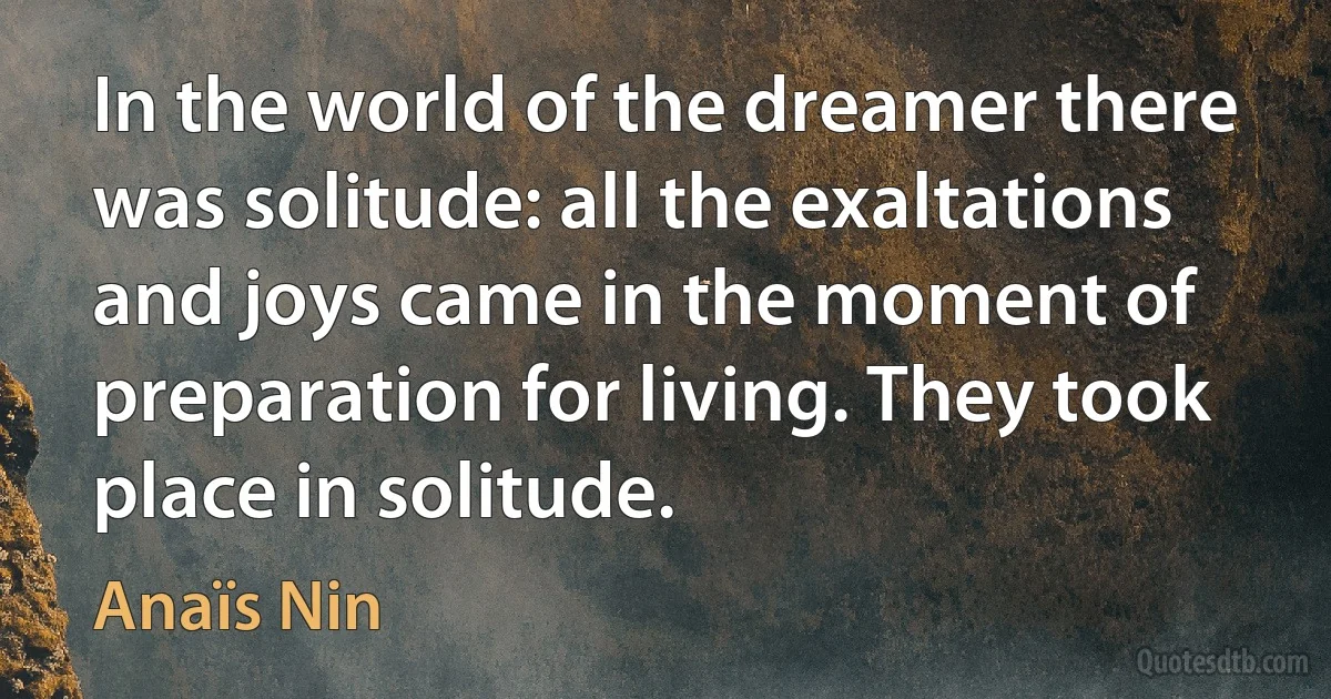 In the world of the dreamer there was solitude: all the exaltations and joys came in the moment of preparation for living. They took place in solitude. (Anaïs Nin)