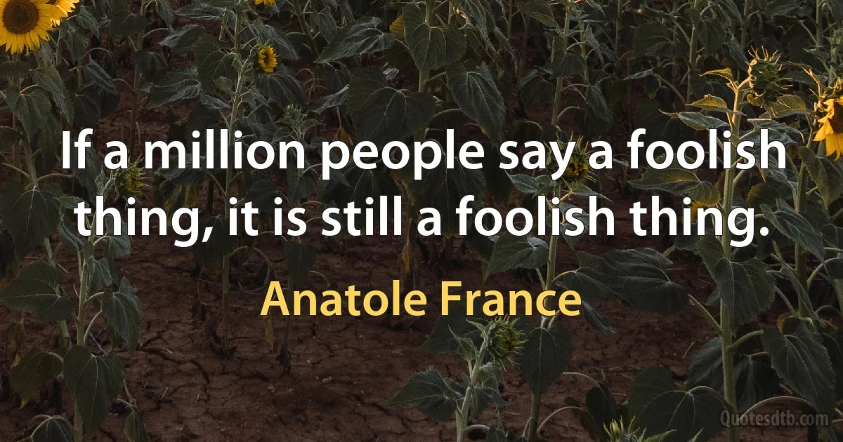 If a million people say a foolish thing, it is still a foolish thing. (Anatole France)