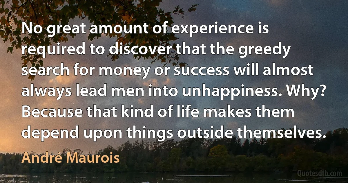 No great amount of experience is required to discover that the greedy search for money or success will almost always lead men into unhappiness. Why? Because that kind of life makes them depend upon things outside themselves. (André Maurois)