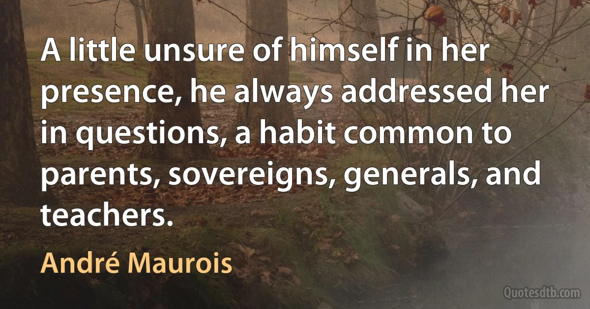 A little unsure of himself in her presence, he always addressed her in questions, a habit common to parents, sovereigns, generals, and teachers. (André Maurois)