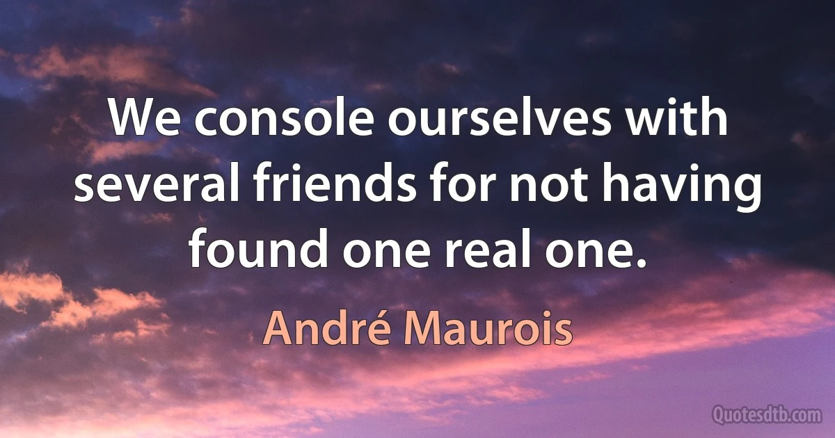 We console ourselves with several friends for not having found one real one. (André Maurois)