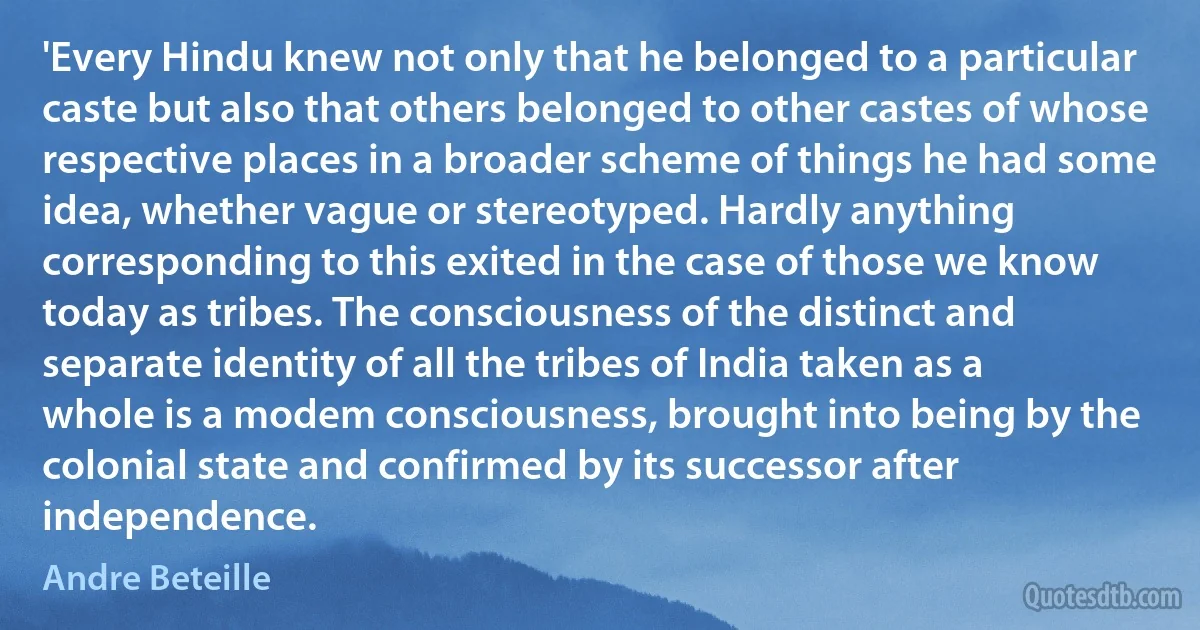 'Every Hindu knew not only that he belonged to a particular caste but also that others belonged to other castes of whose respective places in a broader scheme of things he had some idea, whether vague or stereotyped. Hardly anything corresponding to this exited in the case of those we know today as tribes. The consciousness of the distinct and separate identity of all the tribes of India taken as a whole is a modem consciousness, brought into being by the colonial state and confirmed by its successor after independence. (Andre Beteille)