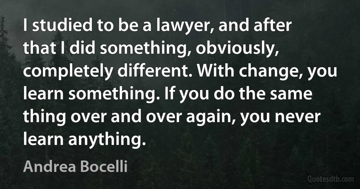 I studied to be a lawyer, and after that I did something, obviously, completely different. With change, you learn something. If you do the same thing over and over again, you never learn anything. (Andrea Bocelli)