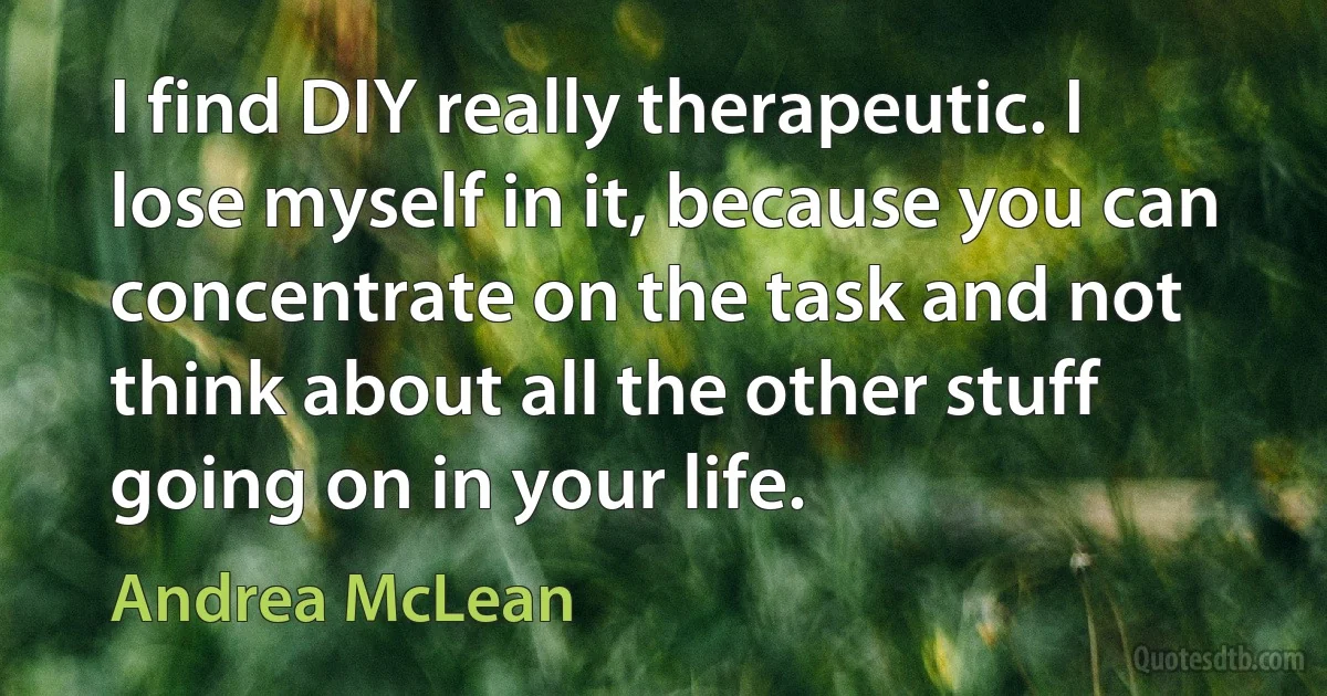 I find DIY really therapeutic. I lose myself in it, because you can concentrate on the task and not think about all the other stuff going on in your life. (Andrea McLean)