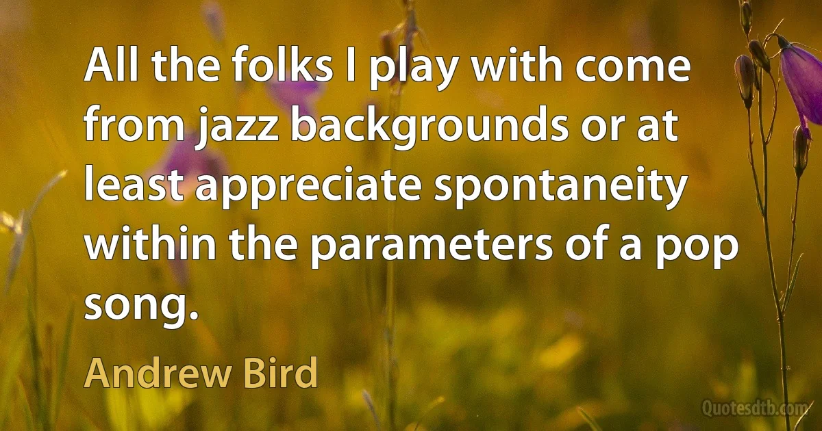 All the folks I play with come from jazz backgrounds or at least appreciate spontaneity within the parameters of a pop song. (Andrew Bird)