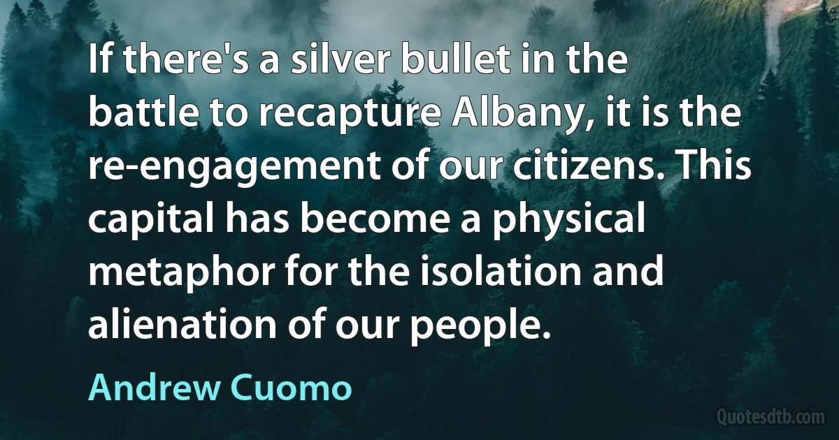 If there's a silver bullet in the battle to recapture Albany, it is the re-engagement of our citizens. This capital has become a physical metaphor for the isolation and alienation of our people. (Andrew Cuomo)