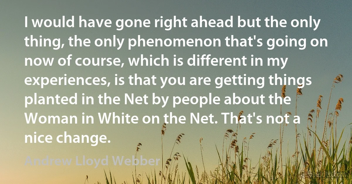 I would have gone right ahead but the only thing, the only phenomenon that's going on now of course, which is different in my experiences, is that you are getting things planted in the Net by people about the Woman in White on the Net. That's not a nice change. (Andrew Lloyd Webber)