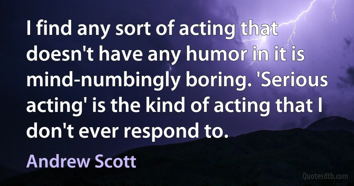 I find any sort of acting that doesn't have any humor in it is mind-numbingly boring. 'Serious acting' is the kind of acting that I don't ever respond to. (Andrew Scott)