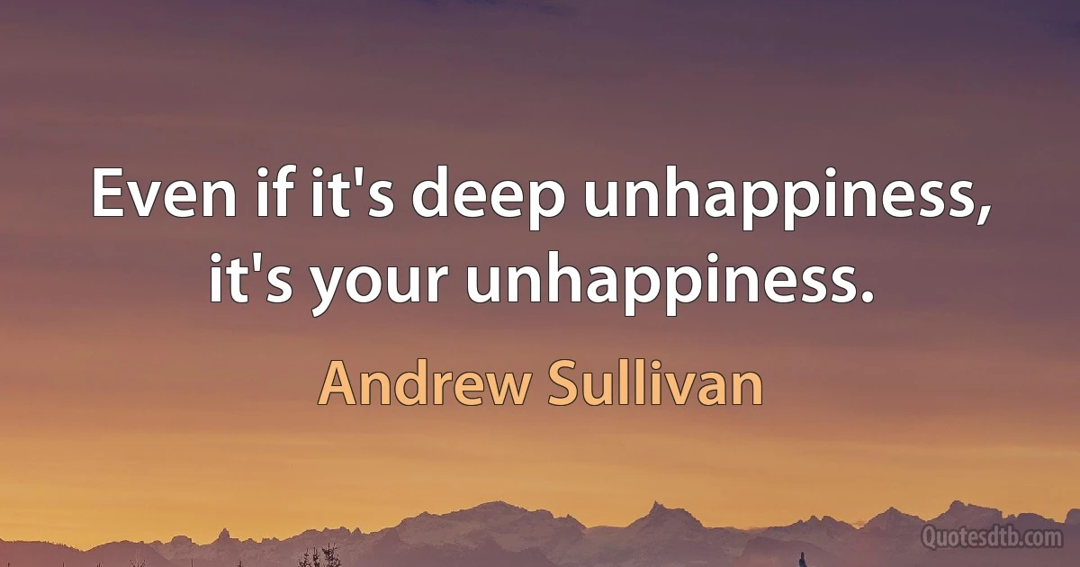 Even if it's deep unhappiness, it's your unhappiness. (Andrew Sullivan)