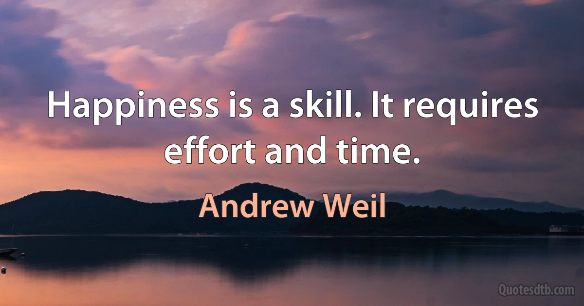 Happiness is a skill. It requires effort and time. (Andrew Weil)